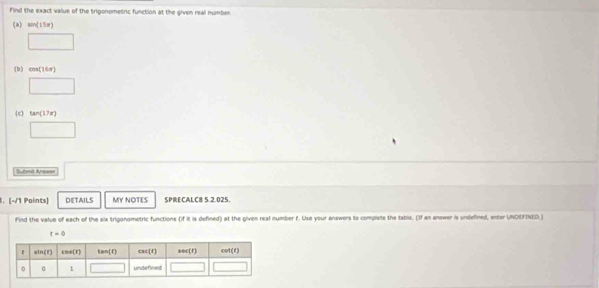 Find the exact value of the trigonometric function at the given real number.
(a) sin (15π )
(b) cos (16π )
□
(c) tan (17π )
□ 
tmia Answor
1. (-/1 Points) DETAILS MY NOTES SPRECALC8 5.2.025.
Find the value of each of the six trigonometric functions (if it is defined) at the given real number f. Use your answers to complete the table. (If an answer is undefined, enter UNDEFINED.)
t=0
