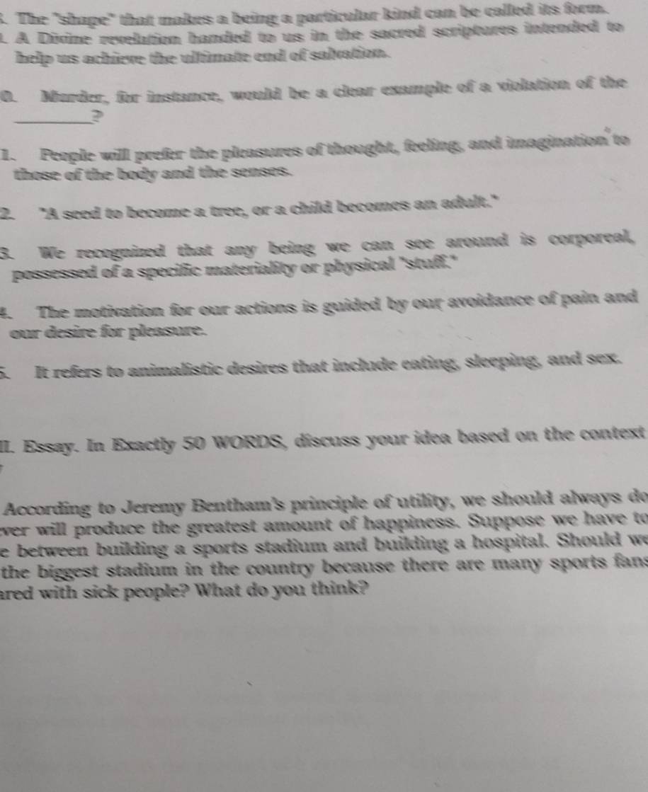 The "shape" that makes a being a particular kind can be called its form. 
. A Divine revelation handed to us in the sacred scriptures intended to 
help us achieve the ultimate end of salvation. 
0. Murder, for instance, would be a clear example of a violation of the 
_2 
1. People will prefer the pleasures of thought, feeling, and imagination to 
those of the body and the senses. 
2. "A seed to become a tree, or a child becomes an adult." 
3. We recognized that any being we can see around is corporeal, 
possessed of a specific materiality or physical "stuff." 
4. The motivation for our actions is guided by our avoidance of pain and 
our desire for pleasure. 
5. It refers to animalistic desires that include eating, sleeping, and sex. 
II. Essay. In Exactly 50 WORDS, discuss your idea based on the context 
According to Jeremy Bentham's principle of utility, we should always do 
ever will produce the greatest amount of happiness. Suppose we have to 
e between building a sports stadium and building a hospital. Should we 
the biggest stadium in the country because there are many sports fans 
ared with sick people? What do you think?