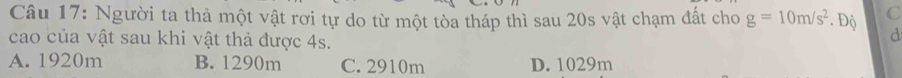 Người ta thả một vật rơi tự do từ một tòa tháp thì sau 20s vật chạm đất cho g=10m/s^2. Độ C
cao của vật sau khi vật thả được 4s.
d
A. 1920m B. 1290m C. 2910m D. 1029m