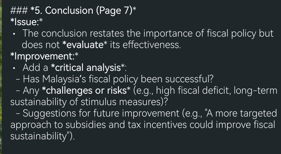 ### *5. Conclusion (Page 7)* 
*Issue:* 
• The conclusion restates the importance of fiscal policy but 
does not *evaluate* its effectiveness. 
*Improvement:* 
Add a *critical analysis*: 
- Has Malaysia's fiscal policy been successful? 
- Any *challenges or risks* (e.g., high fiscal deficit, long-term 
sustainability of stimulus measures)? 
- Suggestions for future improvement (e.g., "A more targeted 
approach to subsidies and tax incentives could improve fiscal 
sustainability").