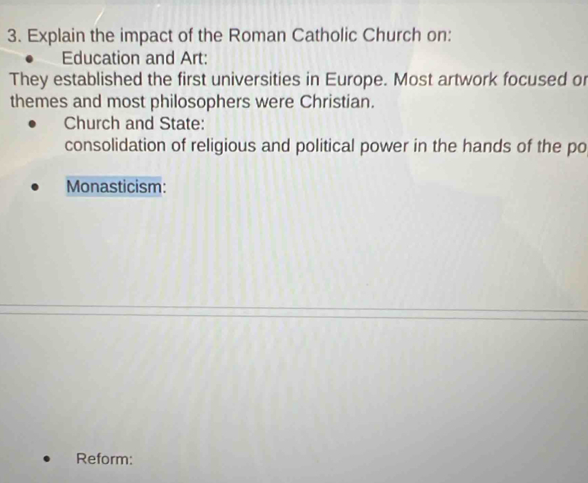 Explain the impact of the Roman Catholic Church on:
Education and Art:
They established the first universities in Europe. Most artwork focused or
themes and most philosophers were Christian.
Church and State:
consolidation of religious and political power in the hands of the po
Monasticism:
Reform: