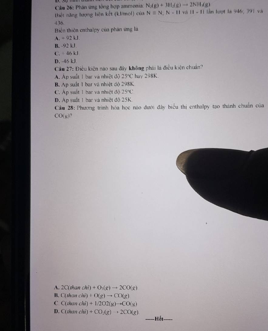 Phản ứng tổng hợp ammonia: N_2(g)+3H_2(g)to 2NH_3(g). 
Biết năng lượng liên kết (kJ/mol) của Nequiv N; N-11 và 11-11 lần lượt là 946, 391 và
436.
Biến thiên enthalpy của phản ứng là
A. +92kJ
B. -92kJ.
C. +46kJ.
D. -46 kJ.
Câu 27: Điều kiện nào sau đây không phải là điều kiện chuẩn?
Á Áp suất 1 bar và nhiệt độ 25°C hay 298K.
B. Ap suất 1 bar và nhiệt độ 298K.
C. Áp suất 1 bar và nhiệt độ 25°C.
D. Áp suất 1 bar và nhiệt độ 25K.
Câu 28: Phương trình hóa học nào dưới đây biểu thị enthalpy tạo thành chuẩn của
CO(y) ?
A. 2C(thanchi)+O_2(g)to 2CO(g)
B. C(thanchi)+O(g)to CO(g)
C. C(thanchi)+1/2O2(g)to CO(y)
D. C(thanchi)+CO_2(g)to 2CO(g)
Hết