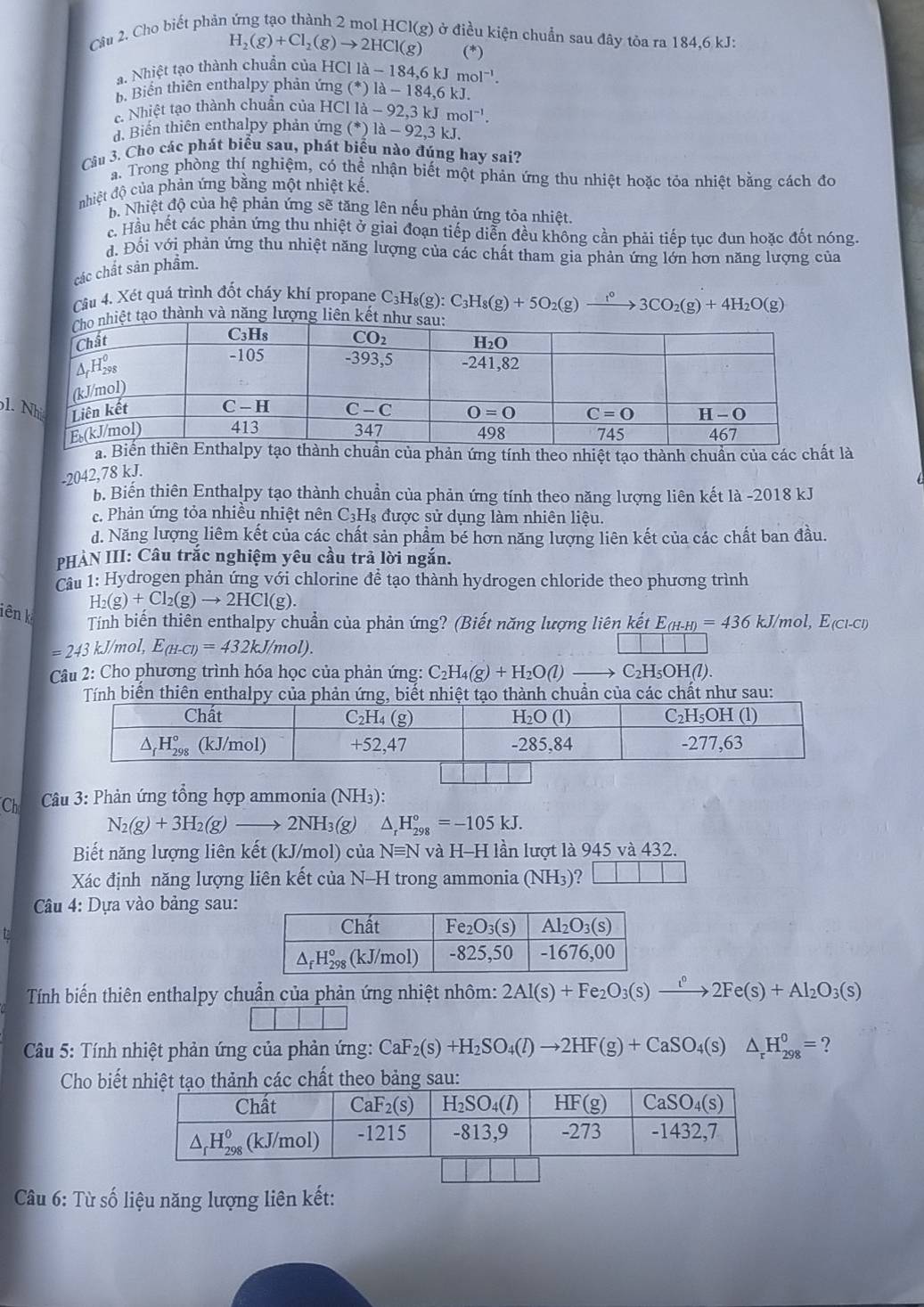 Cho biết phản
g) ở điều kiện chuẩn sau đây tỏa ra 184,6 kJ:
H_2(g)+Cl_2(g)to 2HCl(g) (*)
a. Nhiệt tạo thành chuẩn của HCl I la-184,6kJmol^(-1).
b. Biển thiên enthalpy phản ứng (^*)1lambda -184,6kJ.
c Nhiệt tạo thành chuẩn của HCl 11a-92,3kJmol^(-1).
d. Biến thiên enthalpy phản ứng (^*)1lambda -92,3kJ
Câu 3. Cho các phát biểu sau, phát biểu nào đúng hay sai?
a. Trong phòng thí nghiệm, có thể nhận biết một phản ứng thu nhiệt hoặc tỏa nhiệt bằng cách đo
nhiệt độ của phản ứng bằng một nhiệt kế.
b. Nhiệt độ của hệ phản ứng sẽ tăng lên nếu phản ứng tỏa nhiệt.
c. Hầu hết các phản ứng thu nhiệt ở giai đoạn tiếp diễn đều không cần phải tiếp tục đun hoặc đốt nóng.
đ. Đối với phản ứng thu nhiệt năng lượng của các chất tham gia phản ứng lớn hơn năng lượng của
các chất sản phẩm.
Cầu 4. Xét quá trình đốt cháy khí propane C C_3H_8(g):C_3H_8(g)+5O_2(g)to 3CO_2(g)+4H_2O(g)
tạo thành và năng lượng liên kế
1
a.chuẩn của phản ứng tính theo nhiệt tạo thành chuẩn của các chất là
-2042,78 kJ.
b. Biến thiên Enthalpy tạo thành chuẩn của phản ứng tính theo năng lượng liên kết là -2018 kJ
c. Phản ứng tỏa nhiều nhiệt nên C3H₈ được sử dụng làm nhiên liệu.
d. Năng lượng liêm kết của các chất sản phẩm bé hơn năng lượng liên kết của các chất ban đầu.
PHẢN III: Câu trắc nghiệm yêu cầu trả lời ngắn.
Câu 1: Hydrogen phản ứng với chlorine để tạo thành hydrogen chloride theo phương trình
H_2(g)+Cl_2(g)to 2HCl(g).
iên k
Tính biến thiên enthalpy chuẩn của phản ứng? (Biết năng lượng liên kết E_(H-H)=436kJ/mol,E_(Cl-Cl)
=243kJ/mo I,E_(H-Cl)=432kJ/mol).
Câu 2: Cho phương trình hóa học của phản ứng: C_2H_4(g)+H_2O(l) C_2H_5OH(l
Tính biến thiên enthalpy củng, biếtt tạo thành chuẩn của các chất như sau:
Ch Câu 3: Phản ứng tổng hợp ammonia (NH3):
N_2(g)+3H_2(g)to 2NH_3(g) △ _rH_(298)°=-105kJ.
Biết năng lượng liên kết (kJ/mol) của N≡N và H-H lần lượt là 945 và 432.
Xác định năng lượng liên kết của N-H trong ammonia (NH₃)? □ □ □ □
Câu 4: Dựa vào bảng sau:
Tính biến thiên enthalpy chuẩn của phản ứng nhiệt nhôm: 2Al(s)+Fe_2O_3(s)xrightarrow i°2Fe(s)+Al_2O_3(s)
*  Câu 5: Tính nhiệt phản ứng của phản ứng: CaF_2(s)+H_2SO_4(l)to 2HF(g)+CaSO_4(s)△ _rH_(298)^0= ?
Cho biết
Câu 6: Từ số liệu năng lượng liên kết: