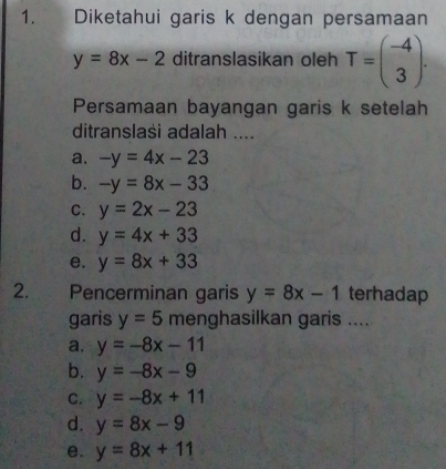 Diketahui garis k dengan persamaan
y=8x-2 ditranslasikan oleh T=beginpmatrix -4 3endpmatrix. 
Persamaan bayangan garis k setelah
ditranslasi adalah ....
a. -y=4x-23
b. -y=8x-33
C. y=2x-23
d. y=4x+33
e. y=8x+33
2. Pencerminan garis y=8x-1 terhadap
garis y=5 menghasilkan garis ....
a. y=-8x-11
b. y=-8x-9
C. y=-8x+11
d. y=8x-9
e. y=8x+11