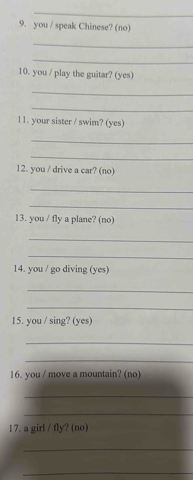 you / speak Chinese? (no) 
_ 
_ 
10. you / play the guitar? (yes) 
_ 
_ 
11. your sister / swim? (yes) 
_ 
_ 
12. you / drive a car? (no) 
_ 
_ 
13. you / fly a plane? (no) 
_ 
_ 
14. you / go diving (yes) 
_ 
_ 
15. you / sing? (yes) 
_ 
_ 
16. you / move a mountain? (no) 
_ 
_ 
17. a girl / fly? (no) 
_ 
_