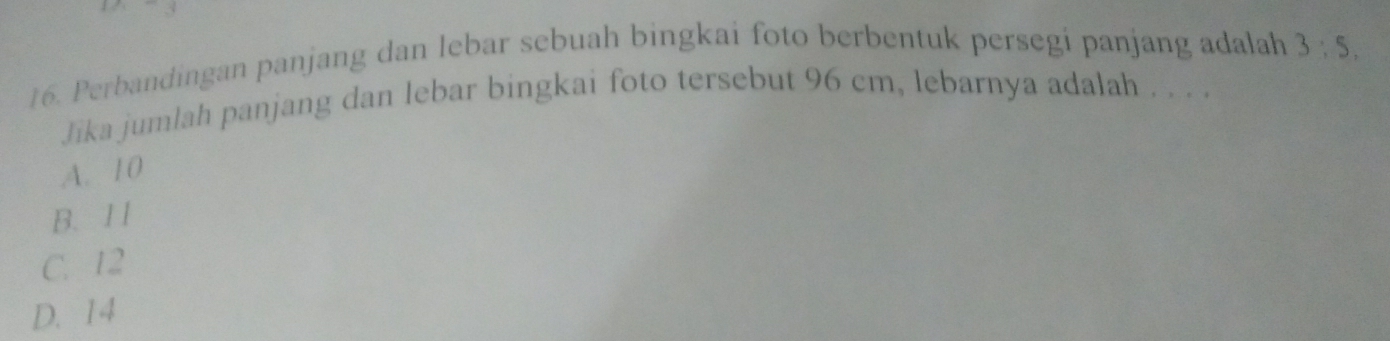 Perbandingan panjang dan lebar sebuah bingkai foto berbentuk persegi panjang adalah 3:5, 
Jika jumlah panjang dan lebar bingkai foto tersebut 96 cm, lebarnya adalah . . . .
A. 10
B. 1 1
C. 12
D. 14