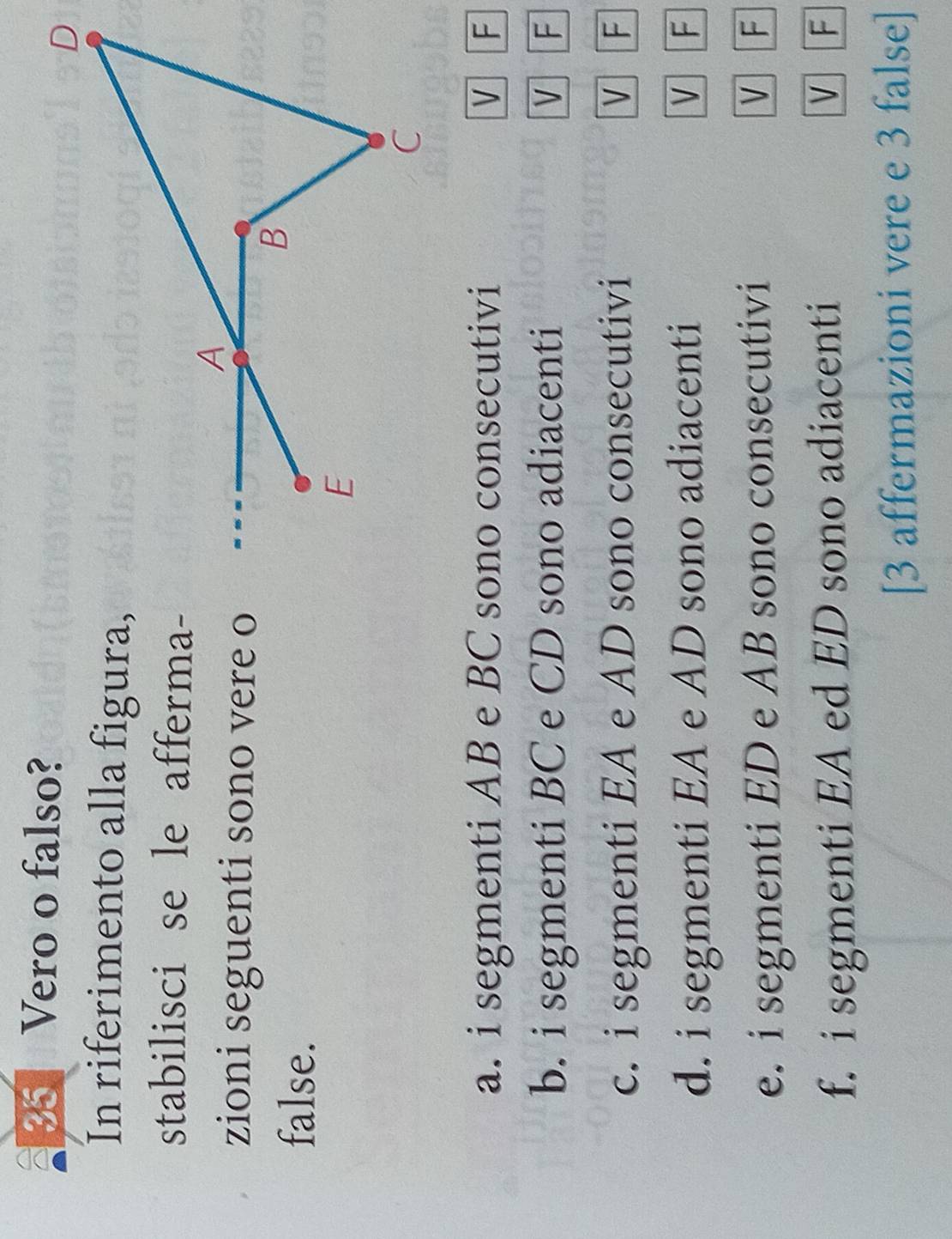 Vero o falso? 
In riferimento alla figura, 
stabilisci se le afferma- 
zioni seguenti sono vere o 
false. 
a. i segmenti AB e BC sono consecutivi V F
b. i segmenti BC e CD sono adiacenti V F
c. i segmenti EA e AD sono consecutivi V F
d. i segmenti EA e AD sono adiacenti V F
e. i segmenti ED e AB sono consecutivi 
V F
f. i segmenti EA ed ED sono adiacenti 
V F
[3 affermazioni vere e 3 false]