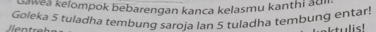 awea kelompok bebarengan kanca kelasmu kanthi agi: 
Goleka 5 tuladha tembung saroja lan 5 tuladha tembung entar! 
en t ktulis!