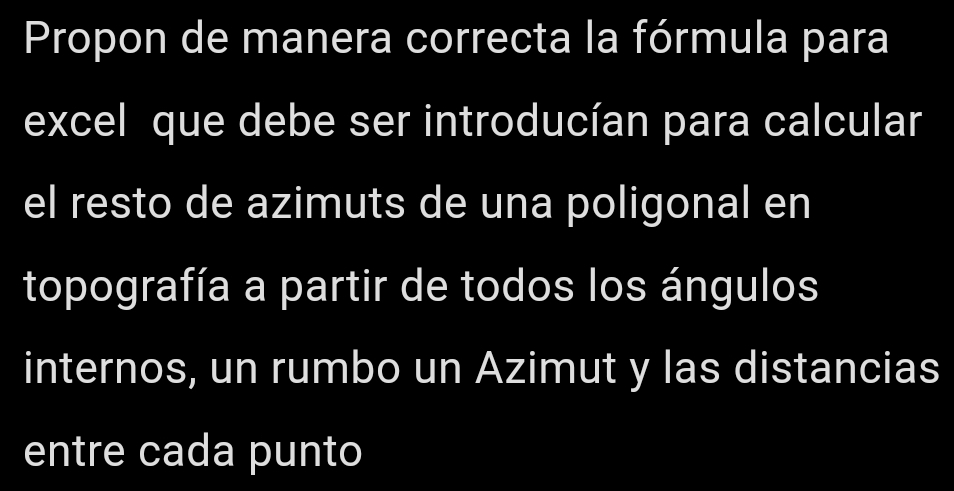 Propon de manera correcta la fórmula para 
excel que debe ser introducían para calcular 
el resto de azimuts de una poligonal en 
topografía a partir de todos los ángulos 
internos, un rumbo un Azimut y las distancias 
entre cada punto