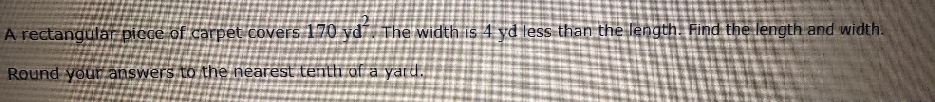 A rectangular piece of carpet covers 170yd^2. The width is 4 yd less than the length. Find the length and width. 
Round your answers to the nearest tenth of a yard.