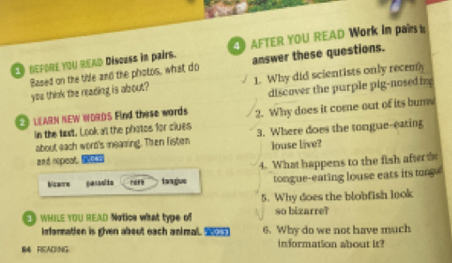 BEFORE YOU READ Discuss in pairs. AFTER YOU READ Work in par t 
Based on the tible and the photos, what do answer these questions. 
you think the reading is about? 1. Why did scientists only recemy 
discover the purple pig-nosed in 
LEARN NEW WDROS Find these words. 2. Why does it come out of its bume 
in the txt. Look a't the photos for clues 3. Where does the tongue-eating 
about each word's mearing. Then fisten Jouse live? 
a n d repeat. 
bizame gesaults noth tangue 4. What happens to the fish afteris 
tongue-eating louse eats its tor 
5. Why does the blobfish look 
WHILE YOU READ Notics what type of so bizarre? 
Infarmation is gven about each animal. S 6. Why do we not have much 
84 READING information about it?