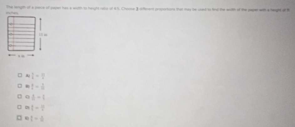 The length of a piece of paper has a width to height ratio of 4:5. Choose 3 different proportions that may be used to find the width off the peper with a height of M
A)  5/4 = 11/x 
 4/4 = 3/11 
a  4/11 = x/5 
 4/5 =frac 1314
 4/5 = x/10 