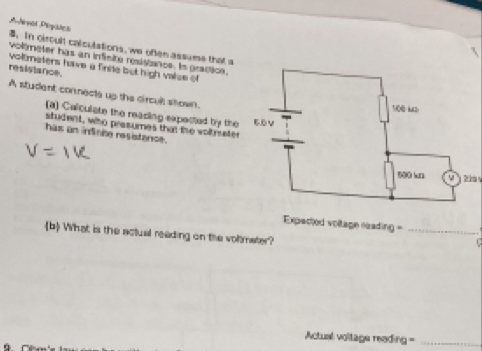 ANivol Piystes . In circult calculations, we often assume that a 
voltmeter has an infisite resistance. Is gratice. 
voltmaters have a finite but high valse of 
resistance. 
A student connects up the circull stown. 
(a) Calculate the reasing expected by the 
student, who presumes that the woltmeter 
has an indinite resistance. 
Expected voltage rading =_ 
b What is the actual reading on the voltmater? 
Actual voltage reading =_