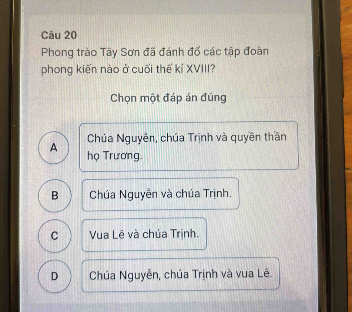 Phong trào Tây Sơn đã đánh đổ các tập đoàn
phong kiến nào ở cuối thế kỉ XVIII?
Chọn một đáp án đúng
Chúa Nguyễn, chúa Trịnh và quyền thần
A
họ Trương.
B Chúa Nguyễn và chúa Trịnh.
C Vua Lê và chúa Trịnh.
D Chúa Nguyễn, chúa Trịnh và vua Lê.