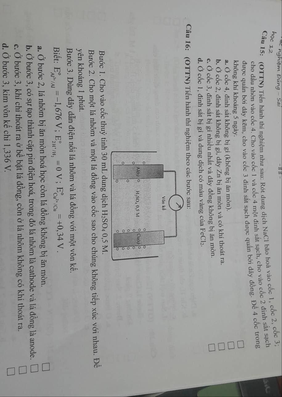 −8 8 -
Câu 15: (OTTN) Tiến hành thí nghiệm như sau: Rót dung dịch NaCl bão hoà vào cốc 1, cốc 2, cốc 3;
cho dầu nhờn vào cốc 4. Cho vào cốc 1 và cốc 4 một đinh sắt sạch, cho vào cốc 2 đinh sắt sạch 3C
được quấn bởi dây kẽm, cho vào cốc 3 đinh sắt sạch được quấn bởi dây đồng. Để 4 cốc trong
không khí khoảng 5 ngày.
a. Ở cốc 4, đinh sắt không bị gỉ (không bị ăn mòn).
b. Ở cốc 2, đinh sắt không bị gi, dây Zn bị ăn mòn và có khí thoát ra.
c. Ở cốc 3, đinh sắt bị gỉ nhiều nhất và dây đồng không bị ăn mòn.
d. Ở cốc 1, đinh sắt bị gỉ và dung dịch có màu vàng của FeCl_2.
Câu 16: (OTTN) Tiến hành thí nghiệm theo các bước sau:
Bước 1. Cho vào cốc thuỷ tinh 30 mL dung dịch H_2SO_40,5M.
Bước 2. Cho một lá nhôm và một lá đồng vào cốc sao cho chúng không tiếp xúc với nhau. Đề
yên khoảng 1 phút.
Bước 3. Dùng dây dẫn điện nối lá nhôm và lá đồng với một vôn kế.
Biết: E_Al^(3+)/Al^circ =-1,676V;E_2H^+/H_2^circ =0V;E_Cu^(2+)/Cu^circ =+0,34V.
a. Ở bước 2, lá nhôm bị ăn mòn hoá học còn lá đồng không bị ăn mòn.
b. Ở bước 3, có sự tạo thành cặp pin điện hoá, trong đó lá nhôm là cathode và lá đồng là anode.
c. Ở bước 3, khí chỉ thoát ra ở bề bặt lá đồng, còn ở lá nhôm không có khí thoát ra.
d. Ở bước 3, kim vôn kế chỉ 1,336 V.