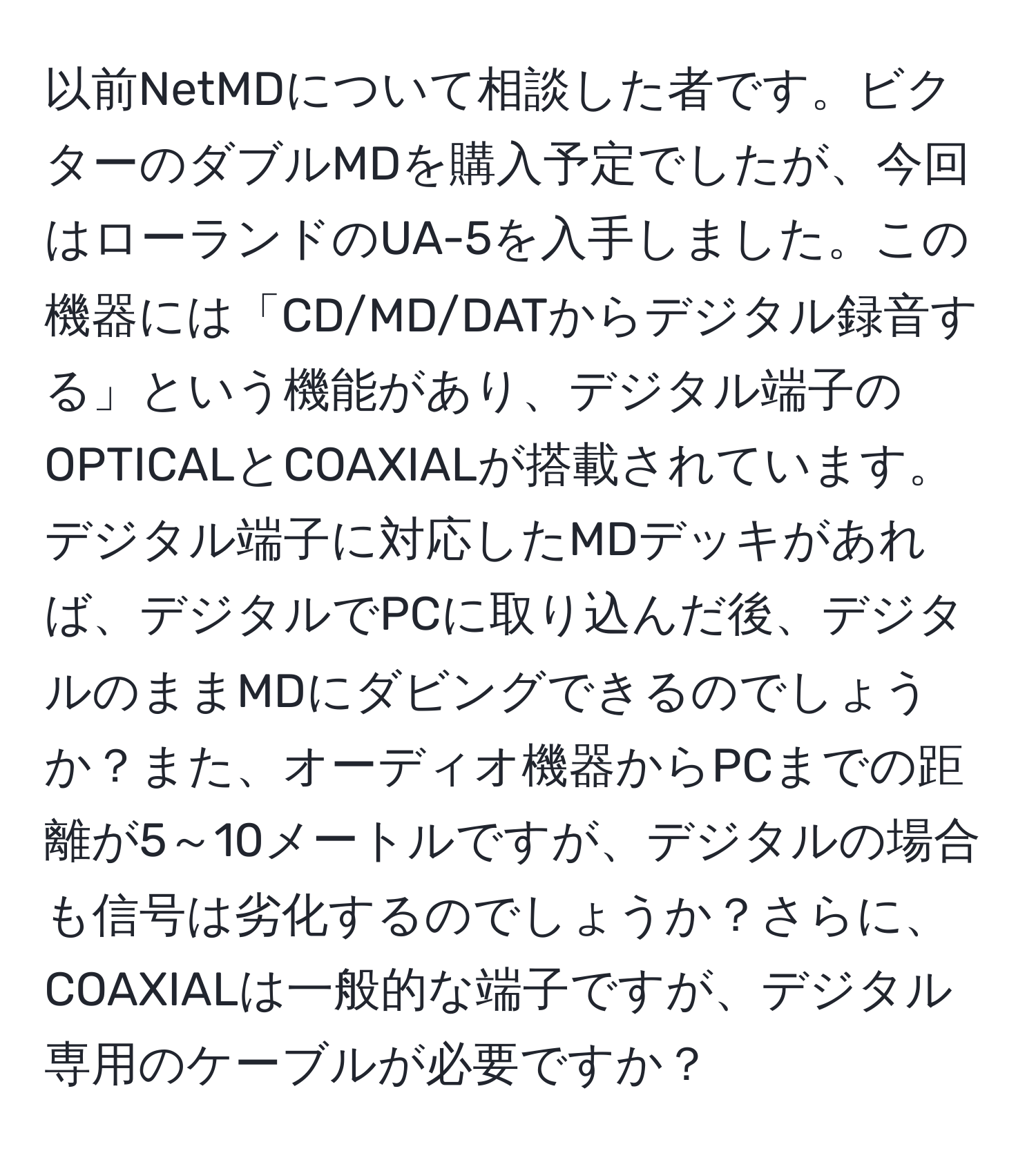 以前NetMDについて相談した者です。ビクターのダブルMDを購入予定でしたが、今回はローランドのUA-5を入手しました。この機器には「CD/MD/DATからデジタル録音する」という機能があり、デジタル端子のOPTICALとCOAXIALが搭載されています。デジタル端子に対応したMDデッキがあれば、デジタルでPCに取り込んだ後、デジタルのままMDにダビングできるのでしょうか？また、オーディオ機器からPCまでの距離が5～10メートルですが、デジタルの場合も信号は劣化するのでしょうか？さらに、COAXIALは一般的な端子ですが、デジタル専用のケーブルが必要ですか？