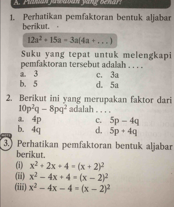 Pilnian jawavan yang benar!
1. Perhatikan pemfaktoran bentuk aljabar
berikut.
12a^2+15a=3a(4a+ _ )
Suku yang tepat untuk melengkapi
pemfaktoran tersebut adalah . . . .
a. 3 c. 3a
b. 5 d. 5a
2. Berikut ini yang merupakan faktor dari
10p^2q-8pq^2 adalah . . . .
a. 4p 5p-4q
C.
b. 4q d. 5p+4q
HOTS
3.) Perhatikan pemfaktoran bentuk aljabar
berikut.
(i) x^2+2x+4=(x+2)^2
(ii) x^2-4x+4=(x-2)^2
(iii) x^2-4x-4=(x-2)^2