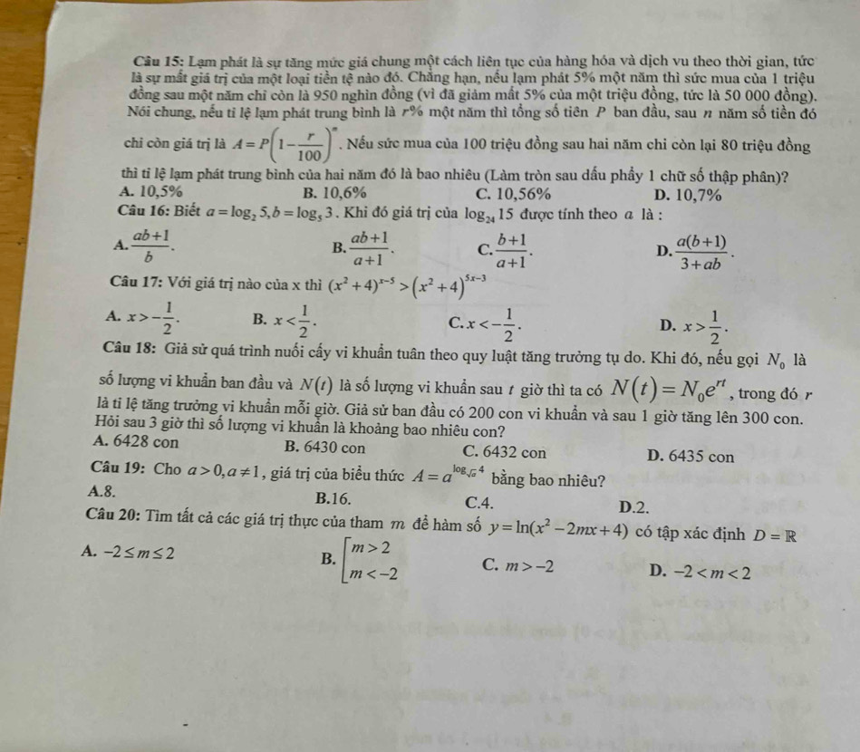 Lạm phát là sự tăng mức giá chung một cách liên tục của hàng hóa và dịch vu theo thời gian, tức
là sự mắt giá trị của một loại tiền tệ nào đó. Chắng hạn, nếu lạm phát 5% một năm thì sức mua của 1 triệu
đồng sau một năm chỉ còn là 950 nghìn đồng (vì đã giảm mất 5% của một triệu đồng, tức là 50 000 đồng).
Nói chung, nếu tỉ lệ lạm phát trung bình là r% một năm thì tổng số tiên P ban đầu, sau 〃 năm số tiền đó
chi còn giá trị là A=P(1- r/100 )^n. Nếu sức mua của 100 triệu đồng sau hai năm chi còn lại 80 triệu đồng
thì tỉ lệ lạm phát trung bình của hai năm đó là bao nhiêu (Làm tròn sau dấu phầy 1 chữ số thập phân)?
A. 10,5% B. 10,6% C. 10,56% D. 10,7%
Câu 16: Biết a=log _25,b=log _53. Khi đó giá trị của log _24 15 được tính theo a là :
A.  (ab+1)/b .  (ab+1)/a+1 . C.  (b+1)/a+1 . D.  (a(b+1))/3+ab .
B.
Câu 17: Với giá trị nào của x thì (x^2+4)^x-5>(x^2+4)^5x-3
A. x>- 1/2 . B. x x<- 1/2 . x> 1/2 .
C.
D.
Câu 18: Giả sử quá trình nuối cấy vi khuẩn tuân theo quy luật tăng trưởng tụ do. Khi đó, nếu gọi N_0 là
số lượng vi khuẩn ban đầu và N(t) là số lượng vi khuẩn sau ự giờ thì ta có N(t)=N_0e^(rt) , trong đó r
là tỉ lệ tăng trưởng vi khuẩn mỗi giờ. Giả sử ban đầu có 200 con vi khuẩn và sau 1 giờ tăng lên 300 con.
Hỏi sau 3 giờ thì số lượng vi khuẩn là khoảng bao nhiêu con?
A. 6428 con B. 6430 con C. 6432 con D. 6435 con
Câu 19: Cho a>0,a!= 1 , giá trị của biều thức A=a^(log _sqrt(a))4 bằng bao nhiêu?
A.8. B.16. C.4.
D.2.
Câu 20: Tìm tất cả các giá trị thực của tham m đề hàm số y=ln (x^2-2mx+4) có tập xác định D=R
A. -2≤ m≤ 2
B. beginarrayl m>2 m C. m>-2 D. -2