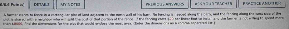 DETAILS MY NOTES PREVIOUS ANSWERS ASK YOUR TEACHER PRACTICE ANOTHER 
A farmer wants to fence in a rectangular plot of land adjacent to the north wall of his barn. No fencing is needed along the barn, and the fencing along the west side of the 
plot is shared with a neighbor who will split the cost of that portion of the fence. If the fencing costs $20 per linear foot to install and the farmer is not willing to spend more 
than $8000, find the dimensions for the plot that would enclose the most area. (Enter the dimensions as a comma separated list.)