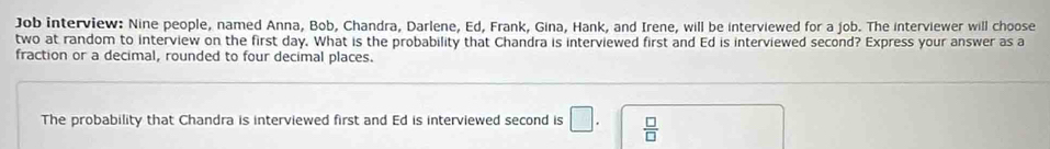 Job interview: Nine people, named Anna, Bob, Chandra, Darlene, Ed, Frank, Gina, Hank, and Irene, will be interviewed for a job. The interviewer will choose 
two at random to interview on the first day. What is the probability that Chandra is interviewed first and Ed is interviewed second? Express your answer as a 
fraction or a decimal, rounded to four decimal places. 
The probability that Chandra is interviewed first and Ed is interviewed second is □.  □ /□  