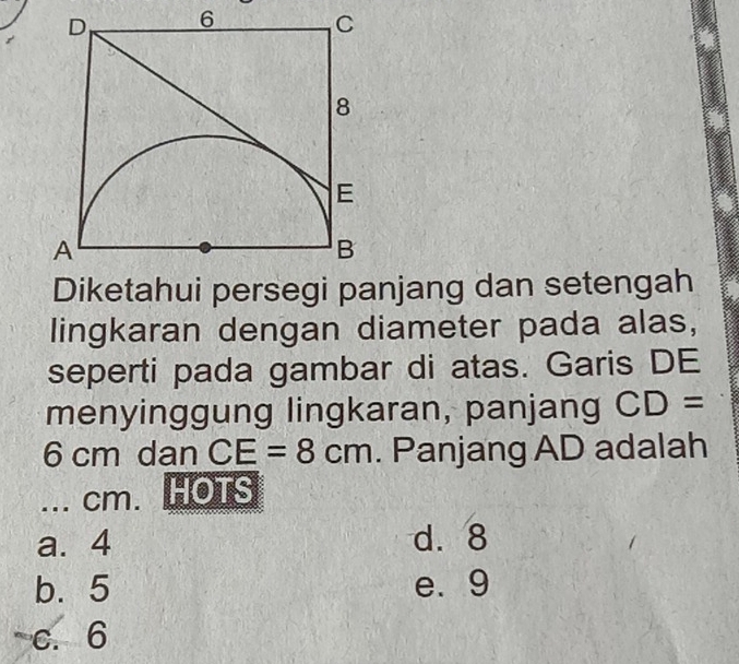 Diketahui persegi panjang dan setengah
lingkaran dengan diameter pada alas,
seperti pada gambar di atas. Garis DE
menyinggung lingkaran, panjang CD=
6 cm dan CE=8cm. Panjang AD adalah
... cm. HOTS
a. 4 d. 8
b. 5 e. 9
c. 6