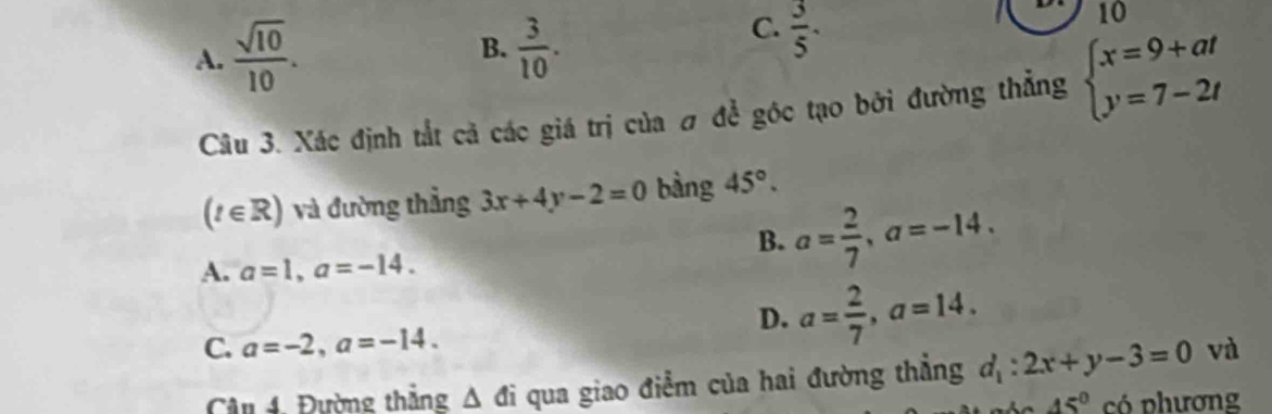 B.
A.  sqrt(10)/10 .  3/10 .
C.  3/5 . 
10 
Câu 3. Xác định tắt cả các giá trị của # để góc tạo bởi đường thẳng beginarrayl x=9+at y=7-2tendarray.
(t∈ R) và đường thẳng 3x+4y-2=0 bàng 45°.
B. a= 2/7 , a=-14,
A. a=1, a=-14.
D. a= 2/7 , a=14.
C. a=-2, a=-14. 
Câu 4. Đường thắng △ di qua giao điểm của hai đường thẳng d_1:2x+y-3=0 và
45° có phương