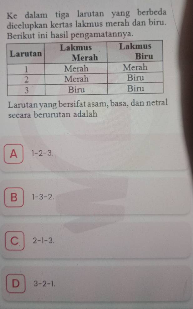 Ke dalam tiga larutan yang berbeda
dicelupkan kertas lakmus merah dan biru.
Berikut ini hasil pengamatannya.
Larutan yang bersifat asam, basa, dan netral
secara berurutan adalah
A 1-2-3.
B 1-3-2.
C 2-1-3.
D 3-2-1.