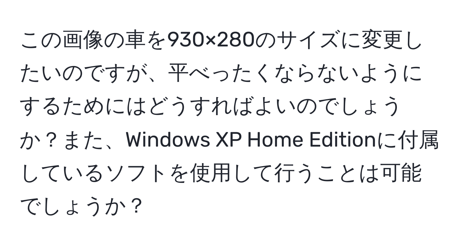 この画像の車を930×280のサイズに変更したいのですが、平べったくならないようにするためにはどうすればよいのでしょうか？また、Windows XP Home Editionに付属しているソフトを使用して行うことは可能でしょうか？