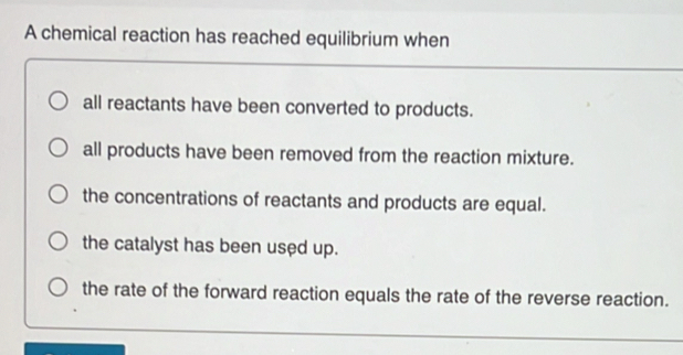 A chemical reaction has reached equilibrium when
all reactants have been converted to products.
all products have been removed from the reaction mixture.
the concentrations of reactants and products are equal.
the catalyst has been used up.
the rate of the forward reaction equals the rate of the reverse reaction.