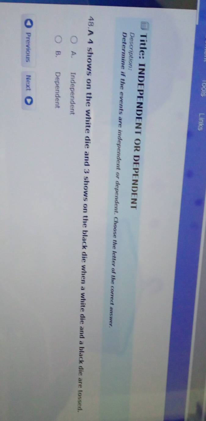 1001S Links
Title: INDEPENDENT OR DEPENDENT
Description:
Determine if the events are independent or dependent. Choose the letter of the correct answer.
48.A 4 shows on the white die and 3 shows on the black die when a white die and a black die are tossed.
A. Independent
B. Dependent
Previous Next