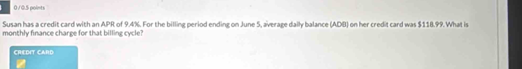 0 / 0.5 points 
Susan has a credit card with an APR of 9.4%. For the billing period ending on June 5, average daily balance (ADB) on her credit card was $118.99. What is 
monthly finance charge for that billing cycle? 
CREDIT CARD