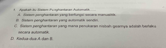 Apakah itu Sistem Penghantaran Automatik....
A. Sistem penghantaran yang berfungsi secara manualitik.
B. Sistem penghantaran yang automatik sendiri.
C. Sistem penghantaran yang mana penukaran nisbah gearnya adalah berlaku
secara automatik.
D. Kedua-dua A dan B.