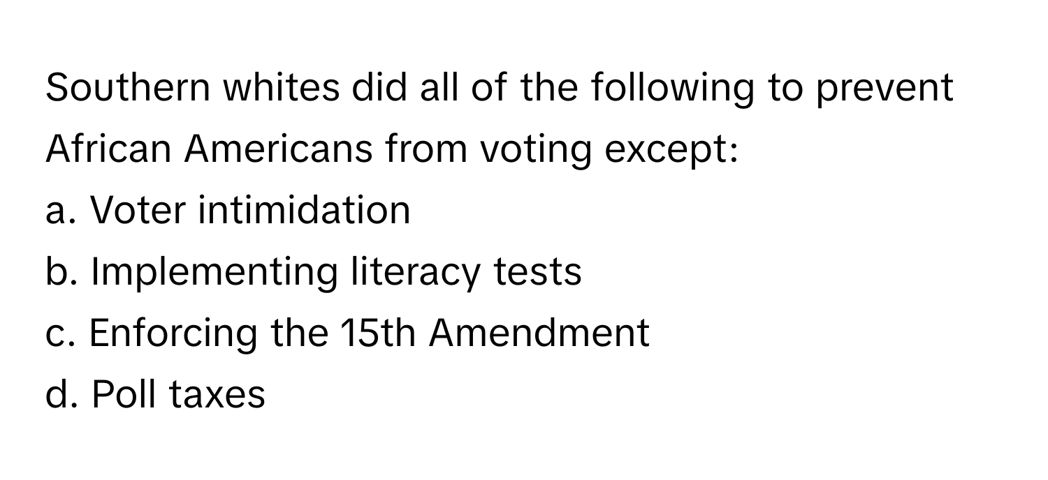 Southern whites did all of the following to prevent African Americans from voting except:

a. Voter intimidation 
b. Implementing literacy tests 
c. Enforcing the 15th Amendment 
d. Poll taxes