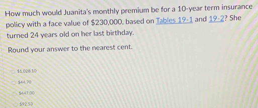 How much would Juanita's monthly premium be for a 10-year term insurance
policy with a face value of $230,000, based on Tables 19-1 and _ 19-2 ? She
turned 24 years old on her last birthday.
Round your answer to the nearest cent.
$1.028.10
$44.70
$447.00
$92.53