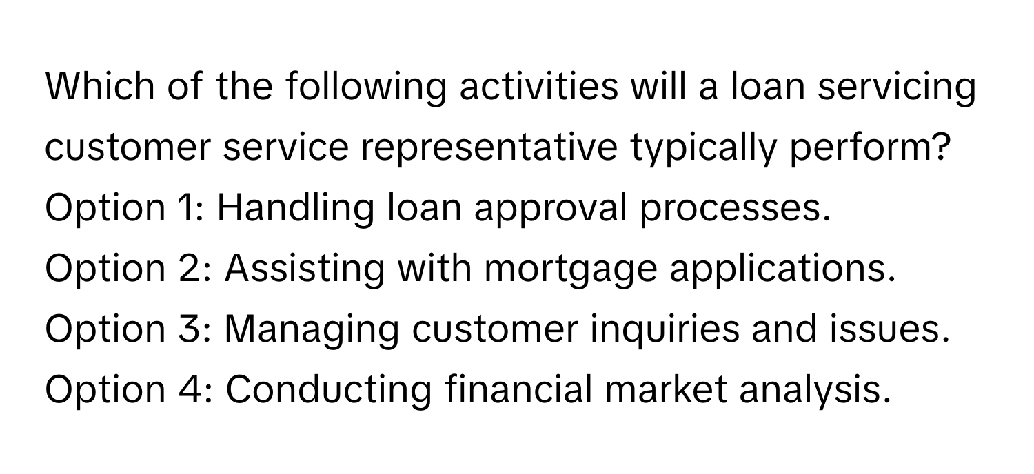 Which of the following activities will a loan servicing customer service representative typically perform?

Option 1: Handling loan approval processes. 
Option 2: Assisting with mortgage applications. 
Option 3: Managing customer inquiries and issues. 
Option 4: Conducting financial market analysis.