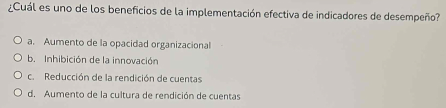 ¿Cuál es uno de los beneficios de la implementación efectiva de indicadores de desempeño?
a. Aumento de la opacidad organizacional
b. Inhibición de la innovación
c. Reducción de la rendición de cuentas
d. Aumento de la cultura de rendición de cuentas