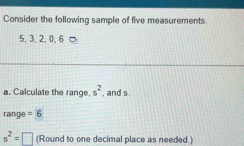 Consider the following sample of five measurements.
5, 3, 2, 0, 6
a. Calculate the range, s^2 , and s. 
range =6
s^2=□ (Round to one decimal place as needed.)