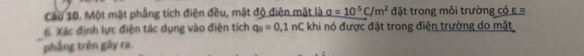 Một mặt phẳng tích điện đều, mật độ điện mặt là sigma =10^(-5)C/m^2 đặt trong môi trường có ε =
6. Xác định lực điện tác dụng vào điện tích q_0=0,1nC khi nó được đặt trong điện trường do mặt 
phẳng trên gây ra.