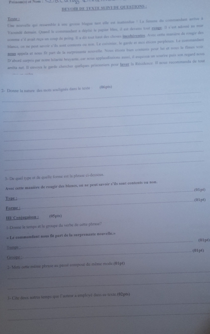 Prénomis) et Nom :
DEVOIR DE TEXTE SUIVI DE QUESTIONS :
Teste :
Une nouvelle qui ressemble à une groise blague tant ellé est inameidue ! La femme du commandant arrive à
Yaoundé demain. Quand le commandant a déplie le papier bleu, il est devens tout runge. Il s'est adossé au mur
comme s'il avait reçu un coup de poine. Il a dit tout haut des choses (nenhérentes. Avec cette uanière de rongir des
blancs, on ne peut savoir s'ils sont contents ou non. Le cuisinier, le garde et moi étions perpleses. Le commandant
 appela et nous fit part de la surprenante nouvelle. Nous étions bien contems pour lui et nous le fimes voir
D'abord surpris par notre bilarité bruyante, car nous applaudissions aussi, il esquissa un sourire puis son regard nous
arrêta net. Il envoys le garde chercher quelques prisonniers pour laver la Résidence. Il nous recommanda de tout
_
2- Donne la nature des mots soulignés dans le teste : (06pts)
_
_
_
_
_
_
_
3- De quel type et de quelle forme est la phrase ci-dessous.
Avec cette manière de rougir des blancs, on ne peut savoir s’ils sont contents ou non
_.(01pt)
_
Type : (01pt)
Forme :
III Conjugaison : (05pts)
I-Donne le temps et le groupe du verbe de cette phrase?
« Le commandant nous fit part de la surprenante nouvelle.»
_(01pt)
Temps (01p4)
Groupe 
_
_
2- Mets cette même phrase au passé composé du même mode.(01pt)
_
_
3- Cite deux autres temps que l'auteur a employé dans ce texte.(02pts)
_