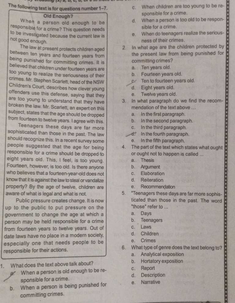 The following text is for questions number 1-7. c. When children are too young to be re-
Old Enough?
sponsible for a crime.
When a person old enough to be d. When a person is too old to be respon-
responsible for a crime? This question needs sible for a crime.
to be investigated because the current law is e. When do teenagers realize the serious-
not good enough.
ness of their crimes.
The law at present protects children aged 2. In what age are the children protected by
between ten years and fourteen years from the present law from being punished for
being punished for committing crimes. It is committing crimes?
believed that children under fourteen years are a. Ten years old.
too young to realize the seriousness of their b. Fourteen years old.
crimes. Mr. Stephen Scarlett, head of the NSW Ten to fourteen years old.
Children's Court, describes how clever young d. Eight years old.
offenders use this defense, saying that they e. Twelve years old.
are too young to understand that they have 3. In what paragraph do we find the recom-
broken the law. Mr. Scarlett, an expert on this mendation of the text above ...
subject, states that the age should be dropped a. In the first paragraph.
from fourteen to twelve years. I agree with this. b. In the second paragraph.
Teenagers these days are far more c. In the third paragraph.
sophisticated than those in the past. The law d. In the fourth paragraph.
should recognize this. In a recent survey some e. In the fifth paragraph.
people suggested that the age for being 4. The part of the text which states what ought
responsible for a crime should be dropped to or ought not to happen is called ...
eight years old. This, I feel, is too young. a. Thesis
Fourteen, however, is too old. Is there anyone b. Argument
who believes that a fourteen-year-old does not c. Elaboration
know that it is against the law to steal or vandalize d. Reiteration
property? By the age of twelve, children are e. Recommendation
aware of what is legal and what is not. 5. "Teenagers these days are far more sophis-
Public pressure creates change. It is now ticated than those in the past. The word
up to the public to put pressure on the "those" refer to ...
government to change the age at which a a. Days
person may be held responsible for a crime b. Teenagers
from fourteen years to twelve years. Out of c. Laws
date laws have no place in a modern society, d. Children
especially one that needs people to be e. Crimes
responsible for their actions.
6. What type of genre does the text belong to?
a. Analytical exposition
1. What does the text above talk about? b. Hortatory exposition
a. When a person is old enough to be re- c. Report
d. Description
sponsible for a crime.
b. When a person is being punished for e. Narrative
committing crimes.