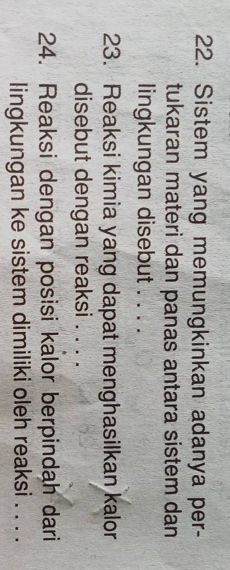 Sistem yang memungkinkan adanya per- 
tukaran materi dan panas antara sistem dan 
lingkungan disebut . . . . 
23. Reaksi kimia yang dapat menghasilkan kalor 
disebut dengan reaksi . . . . 
24. Reaksi dengan posisi kalor berpindah dari 
lingkungan ke sistem dimiliki oleh reaksi . . . .