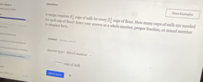 Question 
Show Examples 
A recipe requires 4 1/2 cups of milk for every 2 1/4 cupsof flour. How many cups of milk are needed 
in simplest form. for each cup of flour? Enter your answer as a whole number, proper fraction, or mixed number 

_ 
_ 
Anwwer Atengs ( 0s of 2 
_ 
_ 
Answer type: Mixed number - 
_ 
cups of milk 
Seemt Apurins