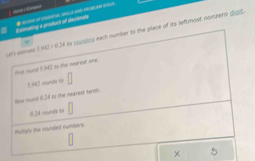 Home 1 iCampoo 
● mven of EssentIAl SKLLS aND PROBLEM SOUA... 
Estimating a product of decimals 
Let's estimate 5.942* 0.24 by counding each number to the place of its leftmost nonzero digh. 
First round 5.942 to the nearest one. 
|
5,942 rounds to 
Now round 0.24 to the nearest tenth.
0,24 rounds to 
Multiply the rounded numbers. 
× 5