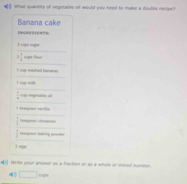 What quantity of vegetable oil would you need to make a double recipe? 
Banana cake 
INGREDIENTS:
3 cups sugar 
_ 
_
2 1/2  cups flour
1 cup mashed bananas 
_
1 cup milk 
_ 
_
 1/4  cup vegetable ofl 
1 teaspoon vanilla 
_ 
_
 1/2  teaspoon cinnamon
 1/2  teaspoon baking powder 
_ 
2 eggs 
Write your answer as a fraction or as a whole or mixed number. 
(1) □ cups