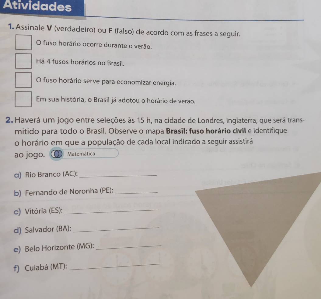 Atividades 
1. Assinale V (verdadeiro) ou F (falso) de acordo com as frases a seguir. 
O fuso horário ocorre durante o verão. 
Há 4 fusos horários no Brasil. 
O fuso horário serve para economizar energia. 
Em sua história, o Brasil já adotou o horário de verão. 
2. Haverá um jogo entre seleções às 15 h, na cidade de Londres, Inglaterra, que será trans- 
mitido para todo o Brasil. Observe o mapa Brasil: fuso horário civil e identifique 
o horário em que a população de cada local indicado a seguir assistirá 
ao jogo. Matemática 
α) Rio Branco (AC):_ 
b) Fernando de Noronha (PE):_ 
c) Vitória (ES):_ 
d) Salvador (BA):_ 
e) Belo Horizonte (MG):_ 
f) Cuiabá (MT): 
_