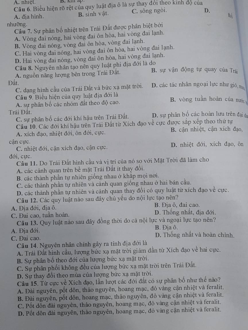 A. nhiệt. B. km ap.
Câu 6. Biểu hiện rõ rệt của quy luật địa ô là sự thay đồi theo kinh độ của
A. địa hình. B. sinh vật. C. sông ngòi.
D.
thổ
nhưỡng.
Câu 7. Sự phân bố nhiệt trên Trái Đất được phân biệt bởi
A. Vòng đai nóng, hai vòng đai ôn hòa, hai vòng đai lạnh.
B. Vòng đai nóng, vòng đai ôn hòa, vòng đai lạnh.
C. Hai vòng đai nóng, hai vòng đai ôn hòa, hai vòng đai lạnh.
D. Hai vòng đai nóng, vòng đai ôn hòa, hai vòng đai lạnh.
Câu 8. Nguyên nhân tạo nên quy luật phi địa đới là do
A. nguồn năng lượng bên trong Trái Đất.
B. sự vận động tự quay của Trái
Đất. D. các tác nhân ngoại lực như gió, mu
C. dạng hình cầu của Trái Đất và bức xạ mặt trời.
Câu 9. Biểu hiện của quy luật địa đới là B. vòng tuần hoàn của nướcg
A. sự phân bố các nhóm đất theo độ cao.
Trái Đất.
C. sự phân bố các đới khí hậu trên Trái Đất. D. sự phân bố các hoàn lưu trên đại dự
Câu 10. Các đới khí hậu trên Trái Đất từ Xích đạo về cực được sắp xếp theo thứ tự
A. xích đạo, nhiệt đới, ôn đới, cực.
B. cận nhiệt, cận xích đạo,
cận cực.
C. nhiệt đới, cận xích đạo, cận cực. D. nhiệt đới, xích đạo, ôn
đới, cực.
Câu 11. Do Trái Đất hình cầu và vị trí của nó so với Mặt Trời đã làm cho
A. các cảnh quan trên bề mặt Trái Đất ít thay đổi.
B. các thành phần tự nhiên giống nhau ở khắp mọi nơi.
C. các thành phần tự nhiên và cảnh quan giống nhau ở hai bán cầu.
D. các thành phần tự nhiên và cảnh quan thay đổi có quy luật từ xích đạo về cực.
Câu 12. Các quy luật nào sau đây chủ yếu do nội lực tạo nên?
A. Địa đới, địa ô. B. Địa ô, đai cao.
C. Đai cao, tuần hoàn. D. Thống nhất, địa đới.
Câu 13. Quy luật nào sau đây đồng thời do cả nội lực và ngoại lực tạo nên?
A. Địa đới. B. Địa ô.
C. Đai cao.
D. Thống nhất và hoàn chinh.
Câu 14. Nguyên nhân chính gây ra tính địa đới là
A. Trái Đất hình cầu, lượng bức xạ mặt trời giảm dần từ Xích đạo về hai cực.
B. Sự phân bố theo đới của lượng bức xạ mặt trời.
C. Sự phân phối không đều của lượng bức xạ mặt trời trên Trái Đất.
D. Sự thay đổi theo mùa của lượng bức xạ mặt trời.
Câu 15. Từ cực về Xích đạo, lần lượt các đới đất có sự phân bố như thế nào?
A. Đài nguyên, pốt dôn, thảo nguyên, hoang mạc, đỏ vàng cận nhiệt và feralit.
B. Đài nguyên, pốt dôn, hoang mạc, thảo nguyên, đỏ vàng cận nhiệt và feralit.
C. Pốt dôn đài nguyên, thảo nguyên, hoang mạc, đỏ vàng cận nhiệt và feralit.
D. Pốt dôn đài nguyên, thảo nguyên, hoang mạc, đỏ vàng cận nhiệt và feralit.