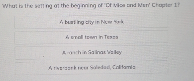 What is the setting at the beginning of 'Of Mice and Men' Chapter 1?
A bustling city in New York
A small town in Texas
A ranch in Salinas Valley
A riverbank near Soledad, California