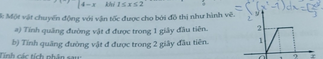 |4-x khi 1≤ x≤ 2
5: Một vật chuyến động với vận tốc được cho bởi đồ thị như hình vẽ. 
a) Tính quãng đường vật đ được trong 1 giây đầu tiên. 
b) Tính quãng đường vật đ được trong 2 giây đầu tiên. 
Tính các tích phân sau: x
1