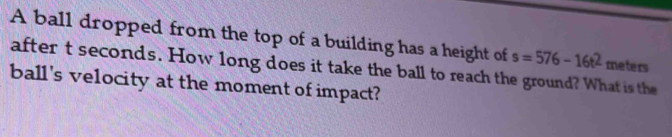 A ball dropped from the top of a building has a height of s=576-16t^2 meters
after t seconds. How long does it take the ball to reach the ground? What is the 
ball's velocity at the moment of impact?