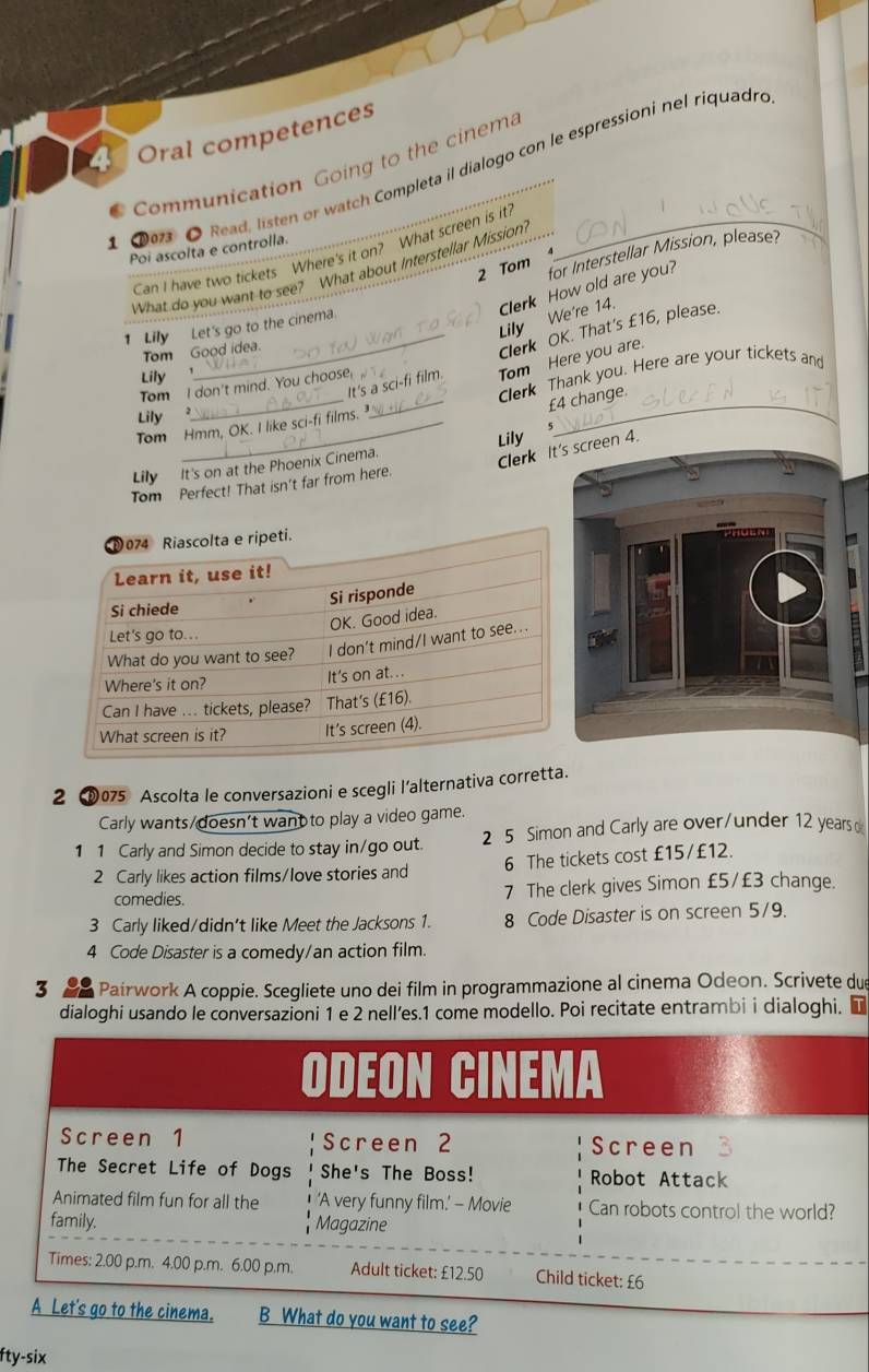 Oral competences 
Communication Going to the cinema 
①0 O Read, listen or watch Completa il dialogo con le espressioni nel riquadre 
Poi ascolta e controlla. 
Can I have two tickets Where's it on? What screen is it? 
2 Tom for Interstellar Mission, please? 
What do you want to see? What about Interstellar Mission 
Lily We're 14. Clerk How old are you? 
1 Lily Let's go to the cinema. 
Tom Good idea. 
_Clerk OK. That's £16, please. 
It's a sci-fi film. Tom Here you are. 
Lily 
Tom I don't mind. You choose, 
Tom Hmm, OK. I like sci-fi films. _Clerk Thank you. Here are your tickets and
£4 change 
Lily 
Lily 
Lily It's on at the Phoenix Cinema. 
Clerk It's screen 4. 
Tom Perfect! That isn't far from here. 
2 0075 Ascolta le conversazioni e scegli l’alternativa corretta. 
Carly wants/doesn't want to play a video game. 
1 1 Carly and Simon decide to stay in/go out. 2 5 Simon and Carly are over/under 12 years
2 Carly likes action films/love stories and 6 The tickets cost £15/£12. 
comedies. 7 The clerk gives Simon £5/£3 change. 
3 Carly liked/didn't like Meet the Jacksons 1. 8 Code Disaster is on screen 5/9. 
4 Code Disaster is a comedy/an action film. 
3 Pairwork A coppie. Scegliete uno dei film in programmazione al cinema Odeon. Scrivete due 
dialoghi usando le conversazioni 1 e 2 nell’es.1 come modello. Poi recitate entrambi i dialoghi. ■ 
o to the cinema. B What do you want to see? 
fty-six